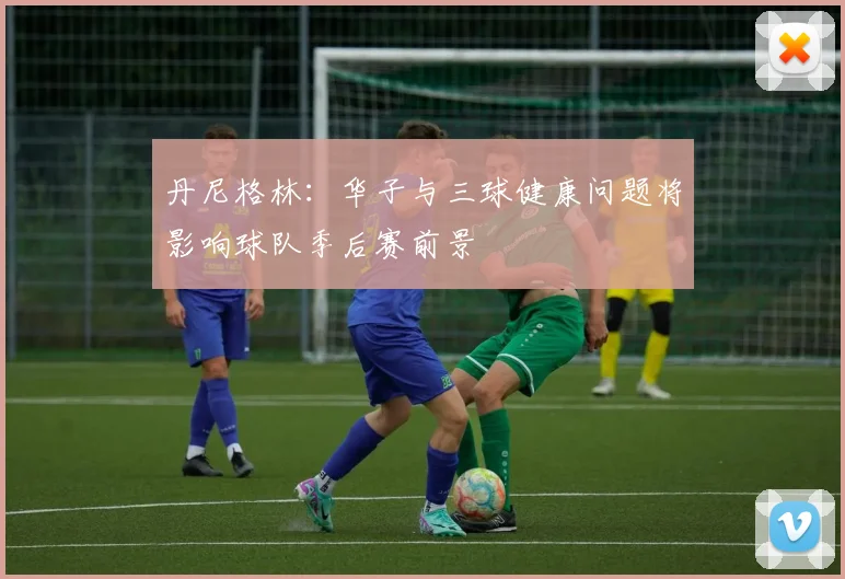 丹尼格林：华子与三球健康问题将影响球队季后赛前景