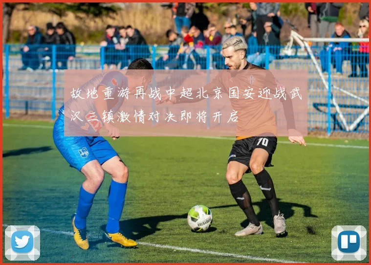 故地重游再战中超北京国安迎战武汉三镇激情对决即将开启