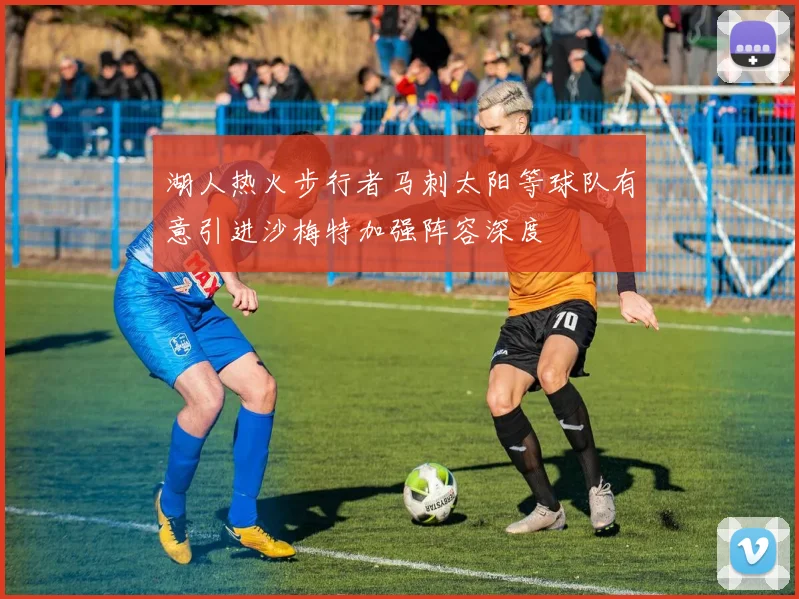 湖人热火步行者马刺太阳等球队有意引进沙梅特加强阵容深度