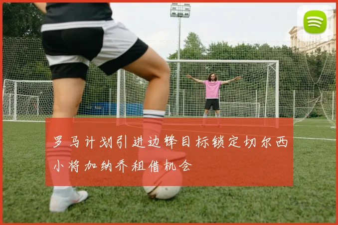 罗马计划引进边锋目标锁定切尔西小将加纳乔租借机会