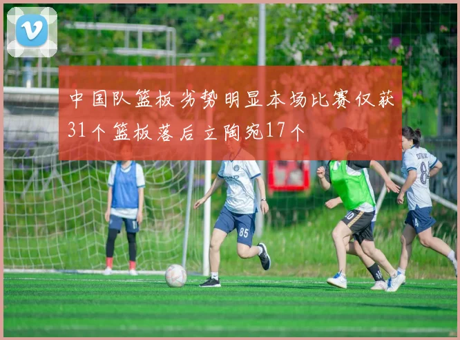 中国队篮板劣势明显本场比赛仅获31个篮板落后立陶宛17个