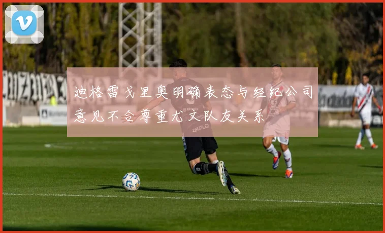 迪格雷戈里奥明确表态与经纪公司意见不合尊重尤文队友关系