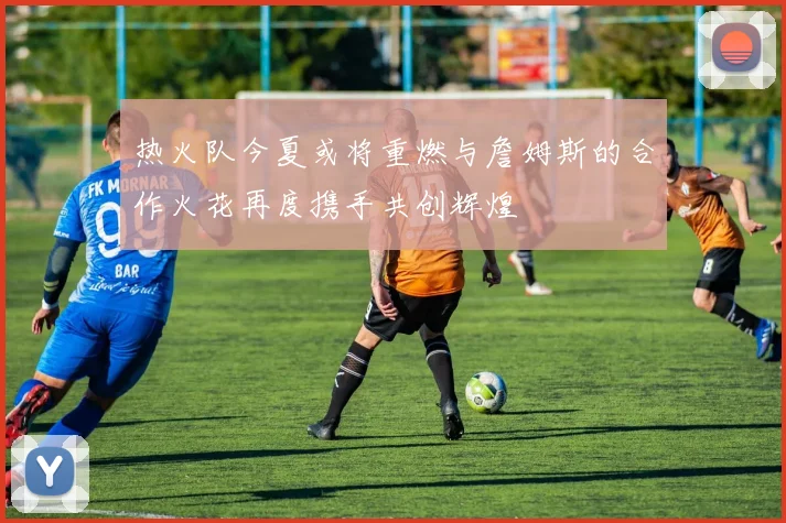 热火队今夏或将重燃与詹姆斯的合作火花再度携手共创辉煌