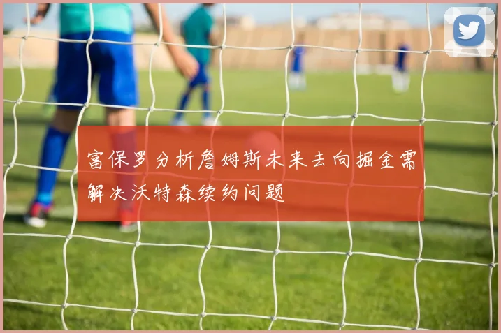 富保罗分析詹姆斯未来去向掘金需解决沃特森续约问题