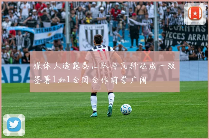 媒体人透露泰山队与瓦科达成一致签署1加1合同合作前景广阔