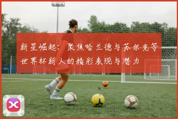 新星崛起：聚焦哈兰德与苏尔克等世界杯新人的精彩表现与潜力