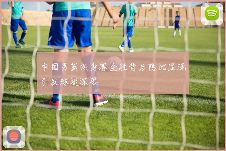 中国男篮热身赛全胜背后隐忧显现引发球迷深思