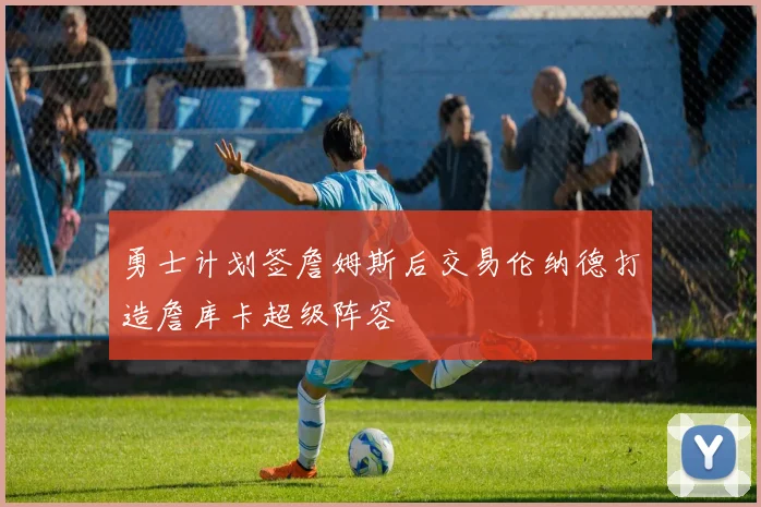 勇士计划签詹姆斯后交易伦纳德打造詹库卡超级阵容