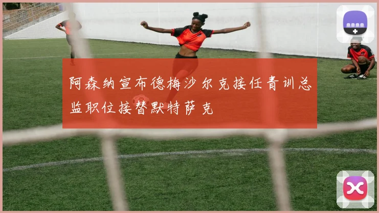 阿森纳宣布德梅沙尔克接任青训总监职位接替默特萨克