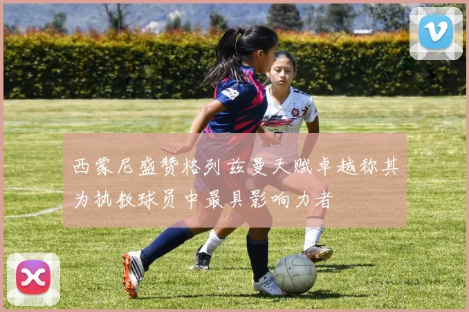西蒙尼盛赞格列兹曼天赋卓越称其为执教球员中最具影响力者
