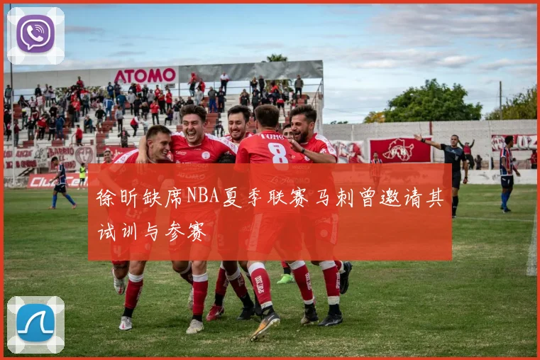徐昕缺席NBA夏季联赛马刺曾邀请其试训与参赛