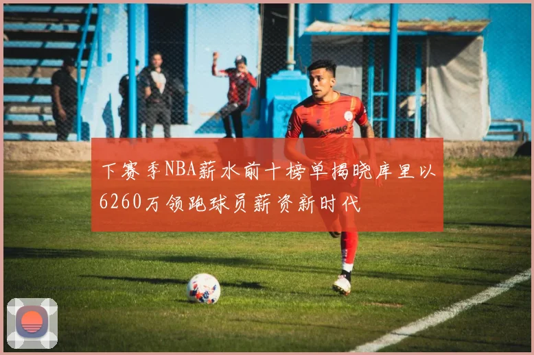 下赛季NBA薪水前十榜单揭晓库里以6260万领跑球员薪资新时代