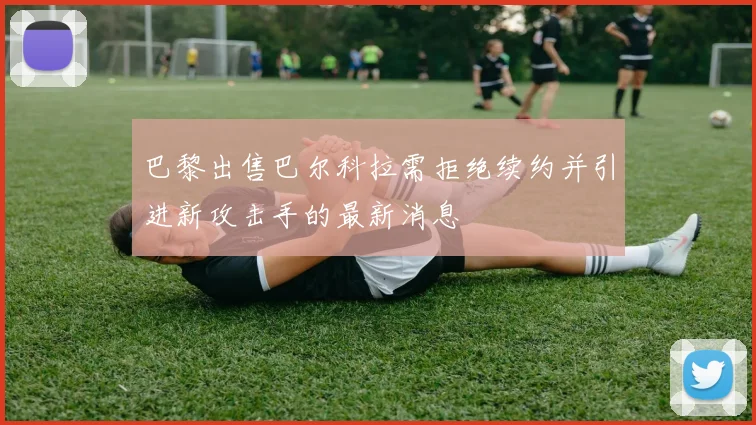 巴黎出售巴尔科拉需拒绝续约并引进新攻击手的最新消息