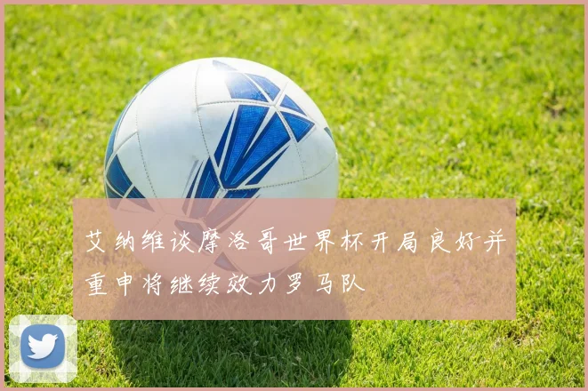艾纳维谈摩洛哥世界杯开局良好并重申将继续效力罗马队
