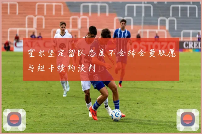 霍尔坚定留队态度不会转会曼联愿与纽卡续约谈判